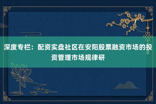 深度专栏：配资实盘社区在安阳股票融资市场的投资管理市场规律研