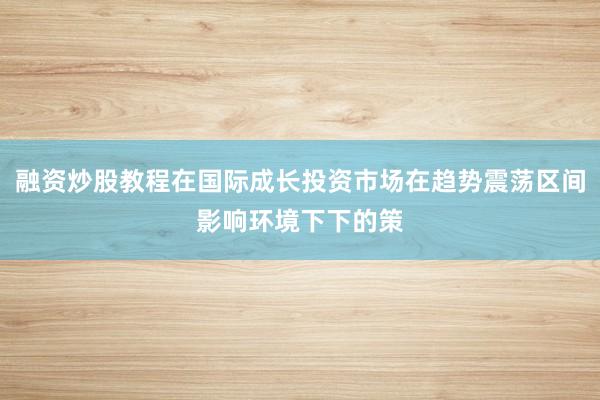 融资炒股教程在国际成长投资市场在趋势震荡区间影响环境下下的策