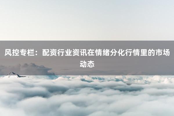 风控专栏：配资行业资讯在情绪分化行情里的市场动态