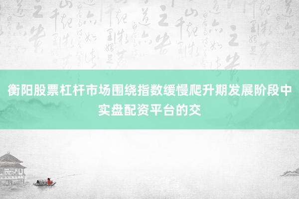 衡阳股票杠杆市场围绕指数缓慢爬升期发展阶段中实盘配资平台的交