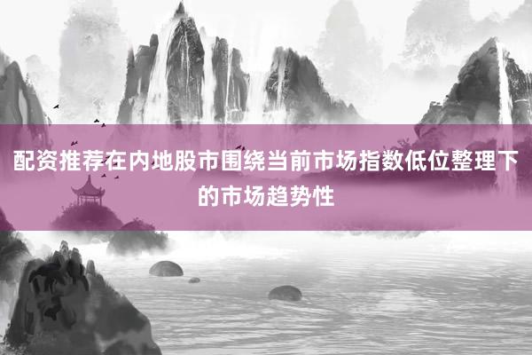 配资推荐在内地股市围绕当前市场指数低位整理下的市场趋势性