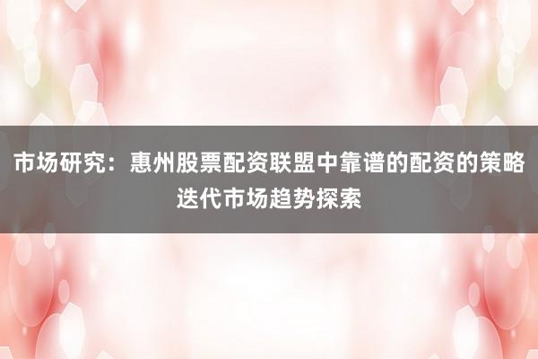 市场研究：惠州股票配资联盟中靠谱的配资的策略迭代市场趋势探索