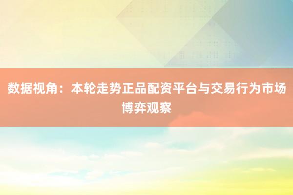 数据视角：本轮走势正品配资平台与交易行为市场博弈观察