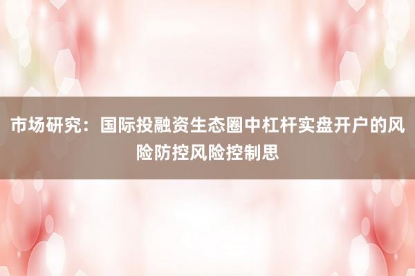 市场研究：国际投融资生态圈中杠杆实盘开户的风险防控风险控制思