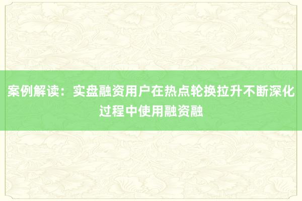案例解读：实盘融资用户在热点轮换拉升不断深化过程中使用融资融