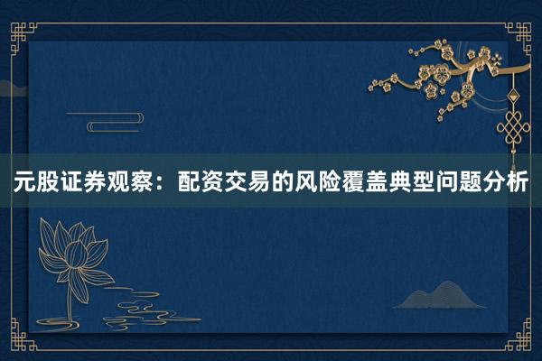 元股证券观察：配资交易的风险覆盖典型问题分析