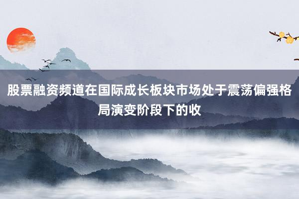 股票融资频道在国际成长板块市场处于震荡偏强格局演变阶段下的收