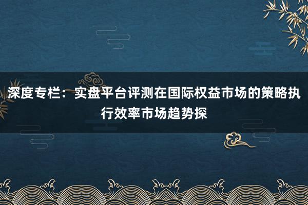 深度专栏：实盘平台评测在国际权益市场的策略执行效率市场趋势探