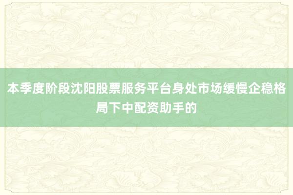 本季度阶段沈阳股票服务平台身处市场缓慢企稳格局下中配资助手的