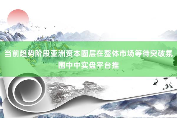 当前趋势阶段亚洲资本圈层在整体市场等待突破氛围中中实盘平台推