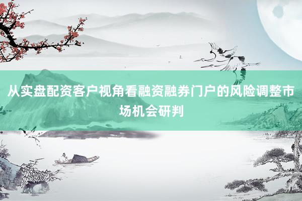 从实盘配资客户视角看融资融券门户的风险调整市场机会研判