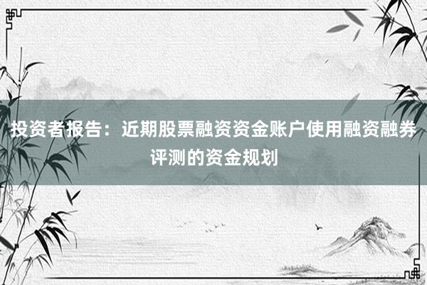 投资者报告：近期股票融资资金账户使用融资融券评测的资金规划