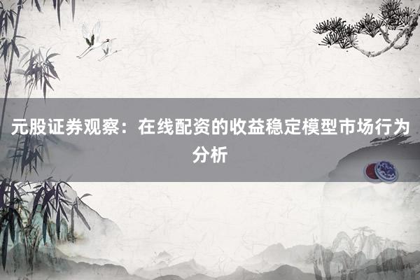 元股证券观察：在线配资的收益稳定模型市场行为分析