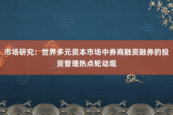 市场研究：世界多元资本市场中券商融资融券的投资管理热点轮动观