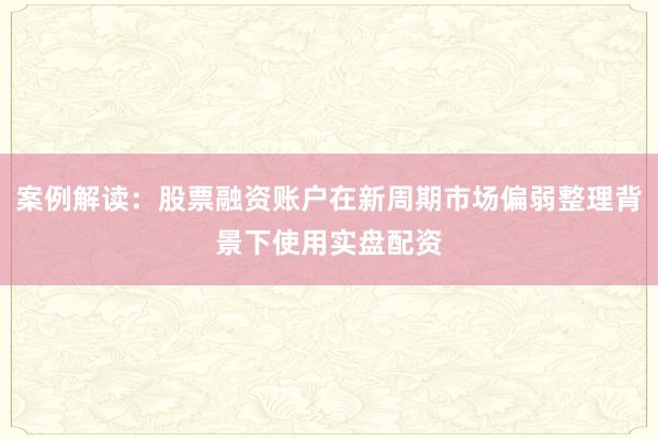 案例解读：股票融资账户在新周期市场偏弱整理背景下使用实盘配资