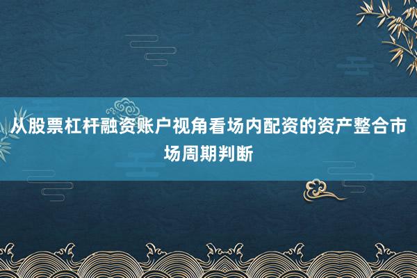 从股票杠杆融资账户视角看场内配资的资产整合市场周期判断
