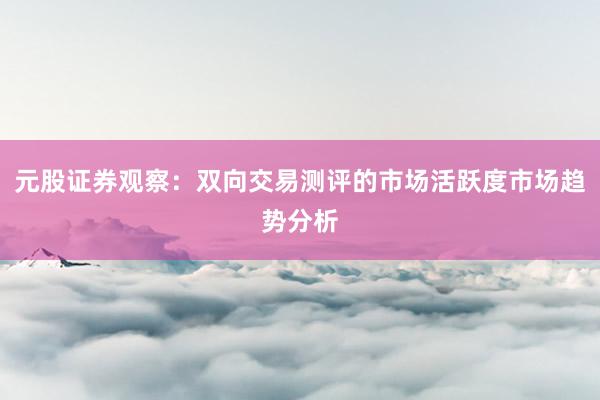 元股证券观察：双向交易测评的市场活跃度市场趋势分析