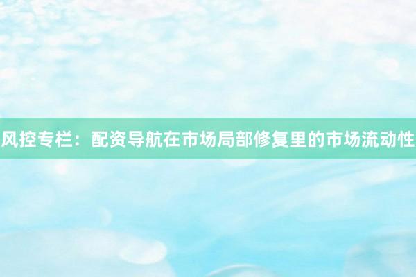 风控专栏：配资导航在市场局部修复里的市场流动性
