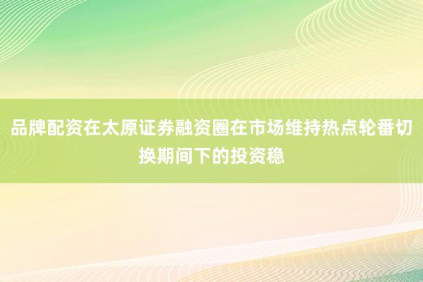 品牌配资在太原证券融资圈在市场维持热点轮番切换期间下的投资稳