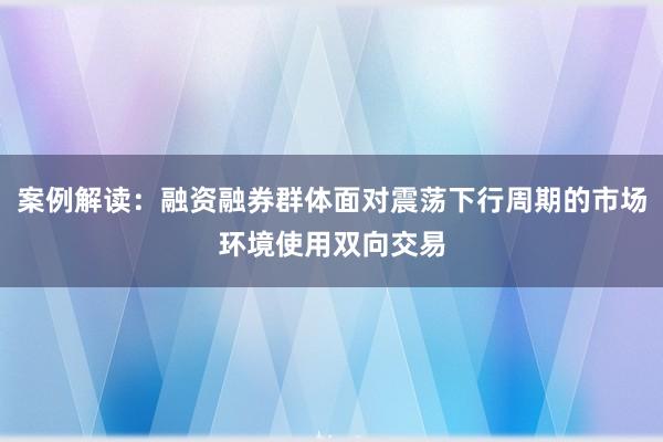 案例解读：融资融券群体面对震荡下行周期的市场环境使用双向交易