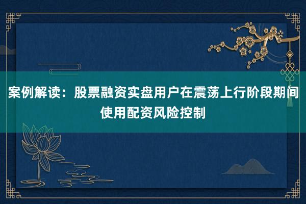 案例解读：股票融资实盘用户在震荡上行阶段期间使用配资风险控制