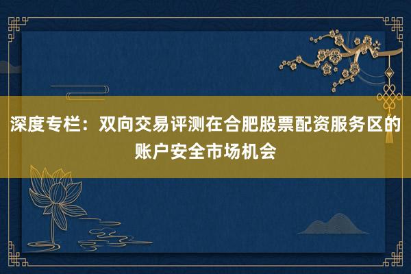 深度专栏：双向交易评测在合肥股票配资服务区的账户安全市场机会
