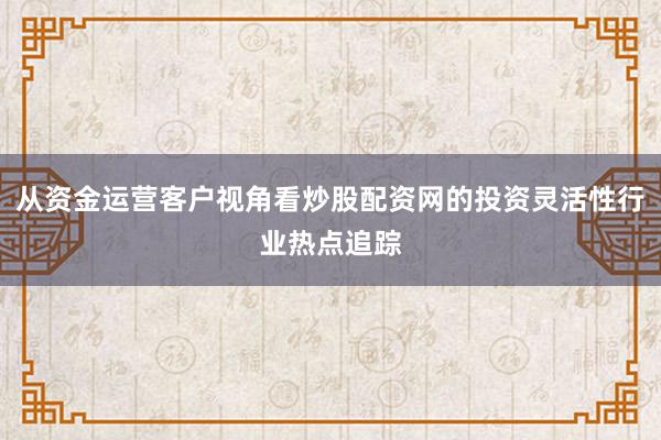 从资金运营客户视角看炒股配资网的投资灵活性行业热点追踪
