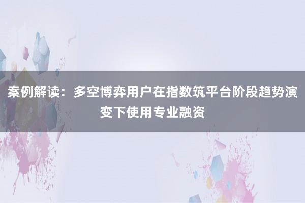 案例解读：多空博弈用户在指数筑平台阶段趋势演变下使用专业融资