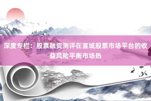 深度专栏：股票融资测评在宣城股票市场平台的收益风险平衡市场热