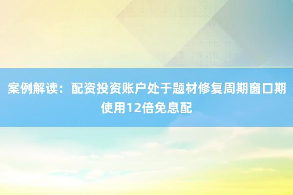 案例解读：配资投资账户处于题材修复周期窗口期使用12倍免息配