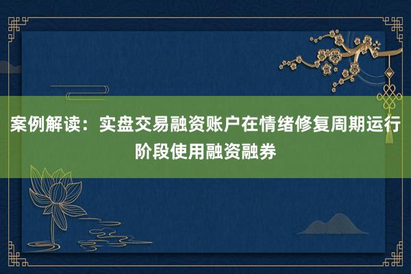 案例解读：实盘交易融资账户在情绪修复周期运行阶段使用融资融券