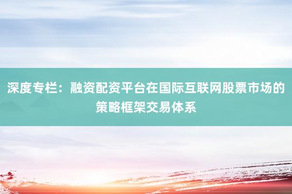深度专栏：融资配资平台在国际互联网股票市场的策略框架交易体系