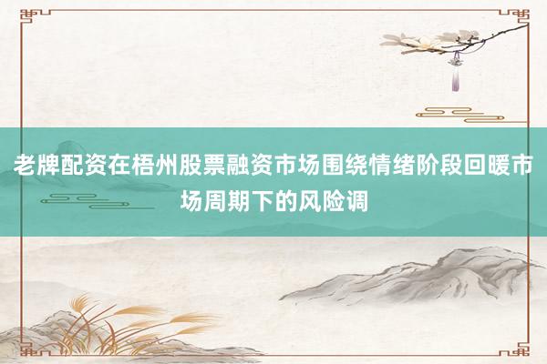 老牌配资在梧州股票融资市场围绕情绪阶段回暖市场周期下的风险调