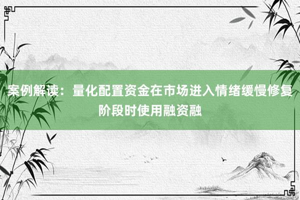案例解读：量化配置资金在市场进入情绪缓慢修复阶段时使用融资融
