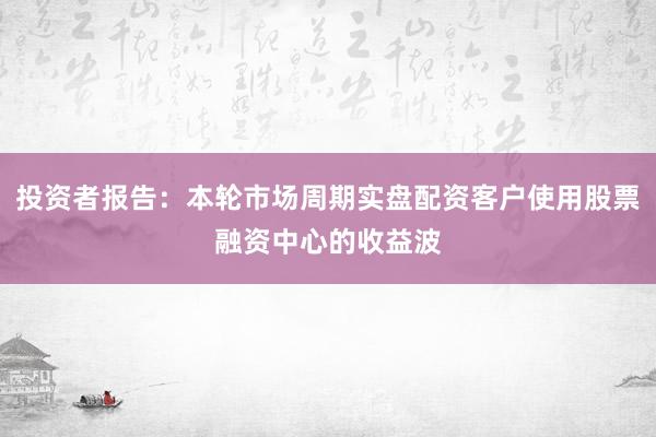 投资者报告：本轮市场周期实盘配资客户使用股票融资中心的收益波