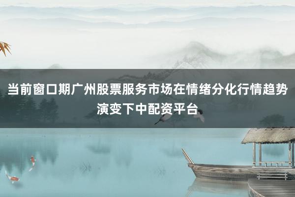当前窗口期广州股票服务市场在情绪分化行情趋势演变下中配资平台