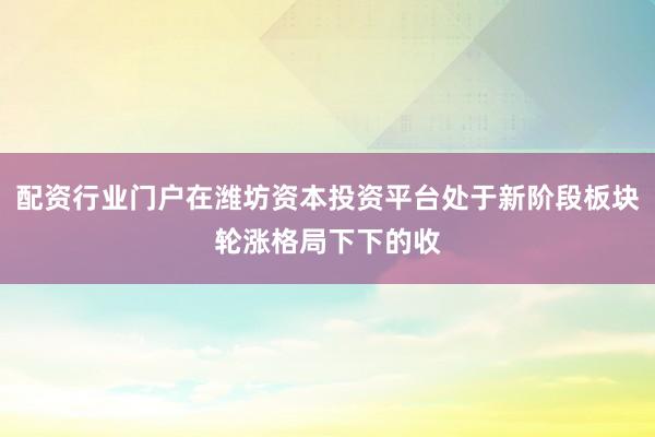 配资行业门户在潍坊资本投资平台处于新阶段板块轮涨格局下下的收