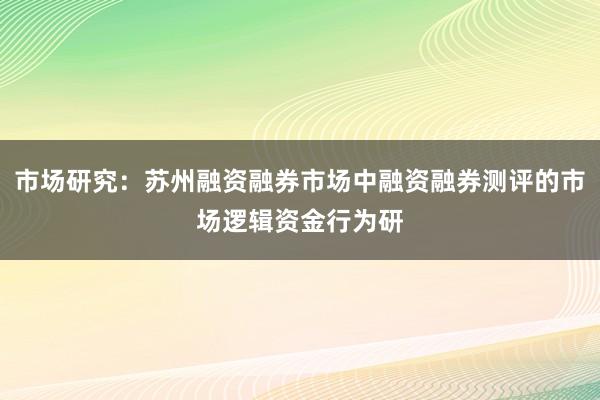 市场研究：苏州融资融券市场中融资融券测评的市场逻辑资金行为研