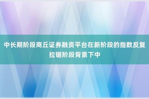 中长期阶段商丘证券融资平台在新阶段的指数反复拉锯阶段背景下中
