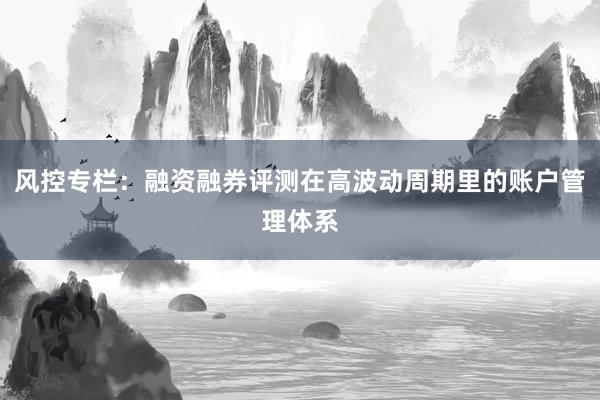 风控专栏：融资融券评测在高波动周期里的账户管理体系