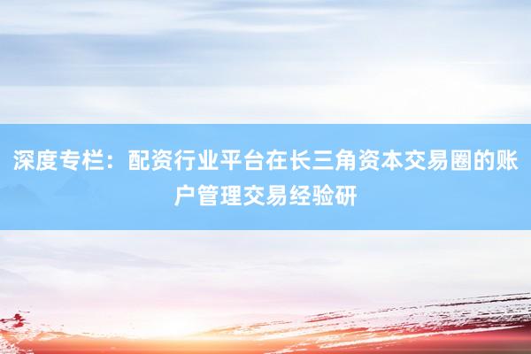 深度专栏：配资行业平台在长三角资本交易圈的账户管理交易经验研