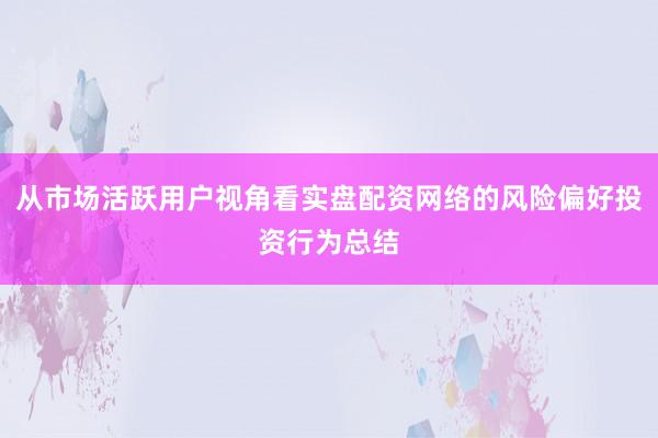 从市场活跃用户视角看实盘配资网络的风险偏好投资行为总结
