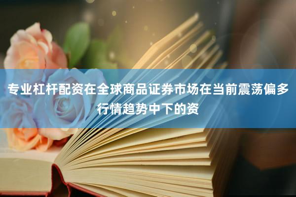 专业杠杆配资在全球商品证券市场在当前震荡偏多行情趋势中下的资