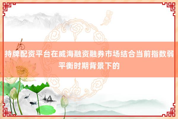 持牌配资平台在威海融资融券市场结合当前指数弱平衡时期背景下的
