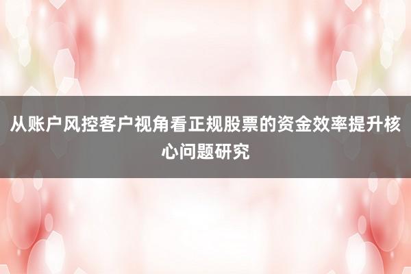 从账户风控客户视角看正规股票的资金效率提升核心问题研究
