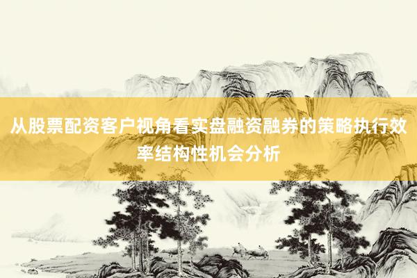 从股票配资客户视角看实盘融资融券的策略执行效率结构性机会分析