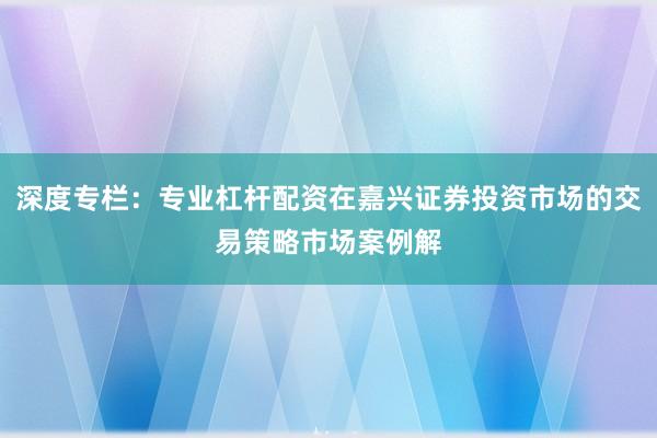 深度专栏：专业杠杆配资在嘉兴证券投资市场的交易策略市场案例解