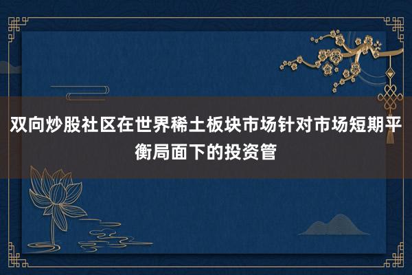 双向炒股社区在世界稀土板块市场针对市场短期平衡局面下的投资管