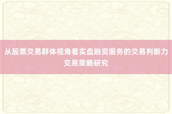 从股票交易群体视角看实盘融资服务的交易判断力交易策略研究