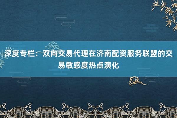 深度专栏：双向交易代理在济南配资服务联盟的交易敏感度热点演化
